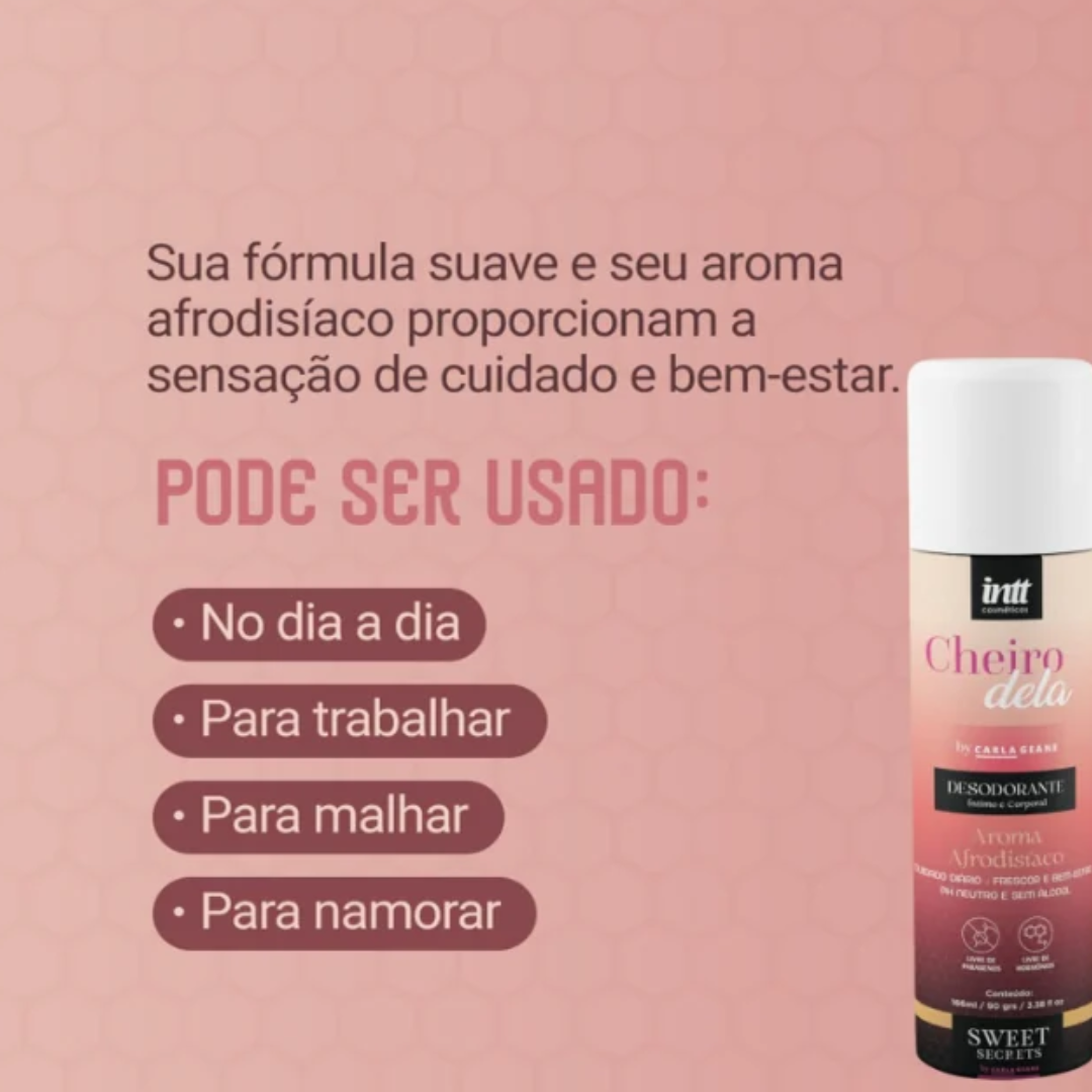 Frescor, perfumação e confiança para você se sentir bem na própria pele.

O Desodorante Íntimo e Corporal Cheiro Dela, da linha Sweet Secrets by Carla Geane, desenvolvido pela INTT, foi pensado para mulheres que valorizam o autocuidado e gostam de manter uma sensação agradável de frescor ao longo do dia.

Com fragrância doce e marcante, ele combina praticidade e perfumação em uma fórmula desenvolvida para complementar a rotina de cuidados pessoais. 